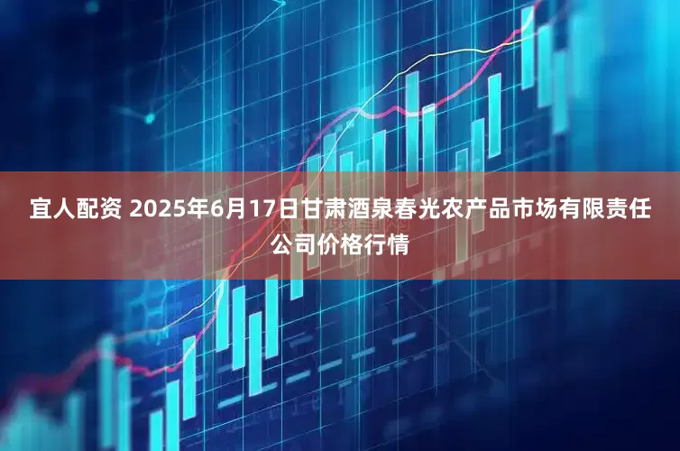宜人配资 2025年6月17日甘肃酒泉春光农产品市场有限责任公司价格行情