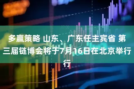 多赢策略 山东、广东任主宾省 第三届链博会将于7月16日在北京举行