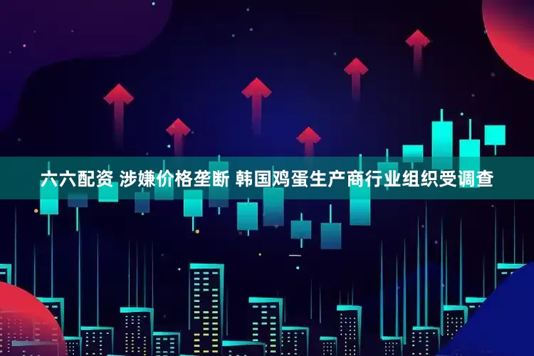 六六配资 涉嫌价格垄断 韩国鸡蛋生产商行业组织受调查