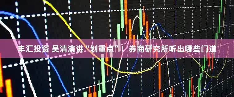 丰汇投资 吴清演讲“划重点”！券商研究所听出哪些门道