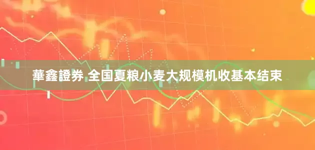 華鑫證券 全国夏粮小麦大规模机收基本结束