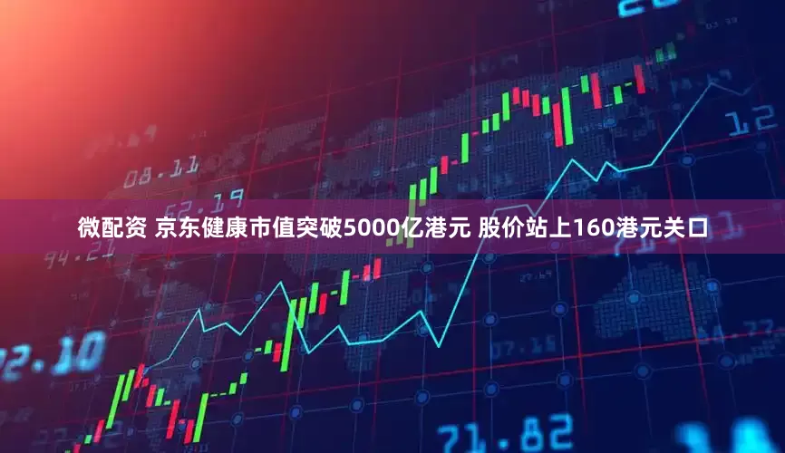 微配资 京东健康市值突破5000亿港元 股价站上160港元关口