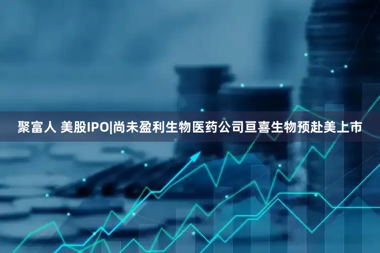 聚富人 美股IPO|尚未盈利生物医药公司亘喜生物预赴美上市