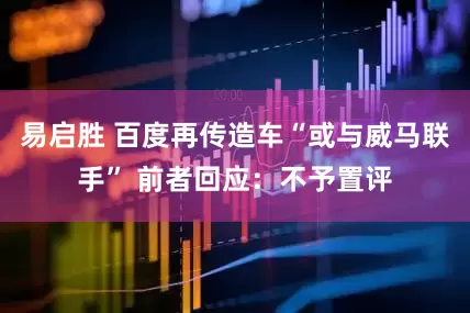 易启胜 百度再传造车“或与威马联手” 前者回应：不予置评