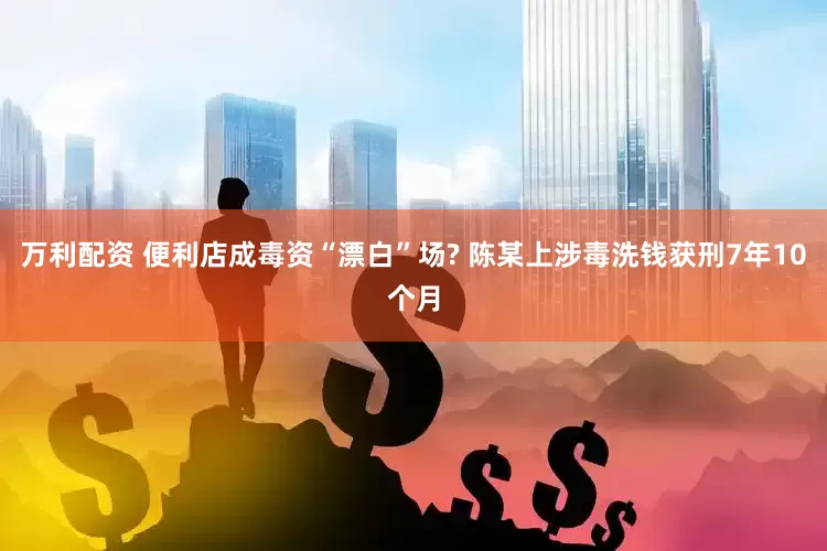 万利配资 便利店成毒资“漂白”场? 陈某上涉毒洗钱获刑7年10个月