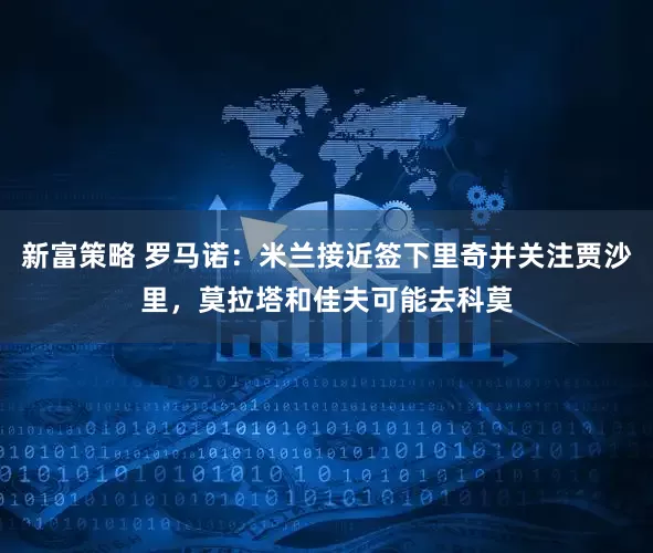 新富策略 罗马诺：米兰接近签下里奇并关注贾沙里，莫拉塔和佳夫可能去科莫