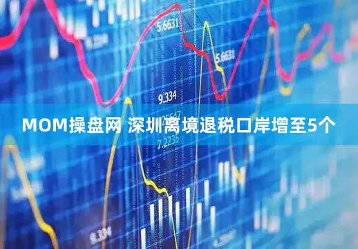 MOM操盘网 深圳离境退税口岸增至5个