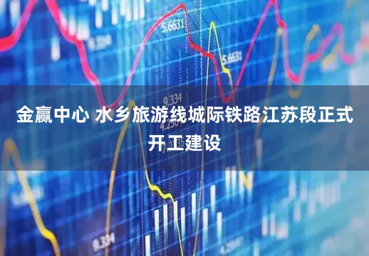 金赢中心 水乡旅游线城际铁路江苏段正式开工建设