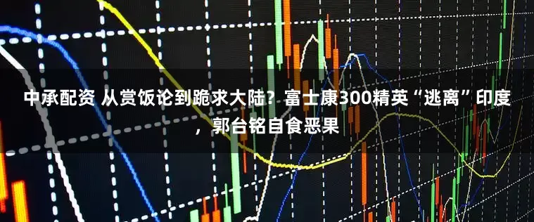 中承配资 从赏饭论到跪求大陆？富士康300精英“逃离”印度，郭台铭自食恶果