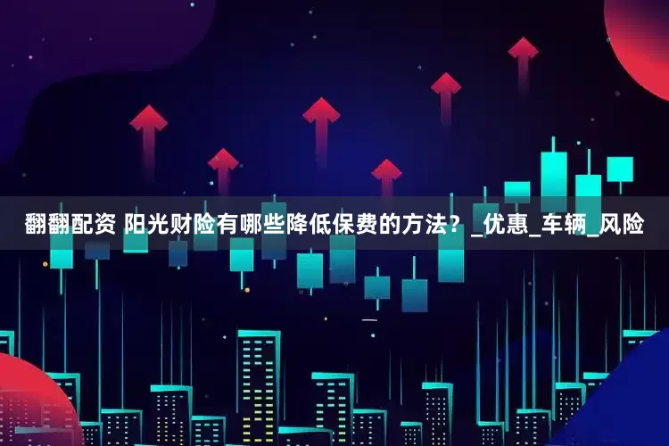 翻翻配资 阳光财险有哪些降低保费的方法？_优惠_车辆_风险