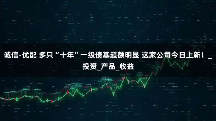 诚信-优配 多只“十年”一级债基超额明显 这家公司今日上新！_投资_产品_收益