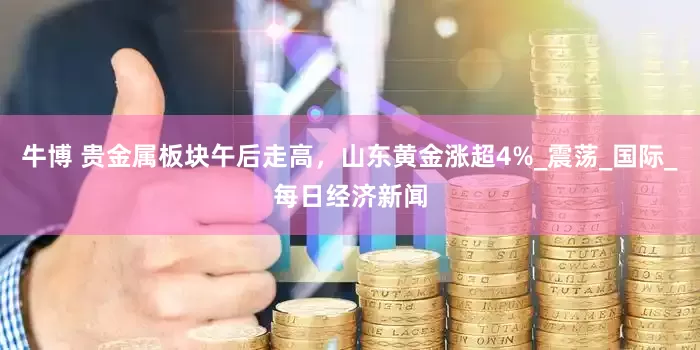 牛博 贵金属板块午后走高，山东黄金涨超4%_震荡_国际_每日经济新闻