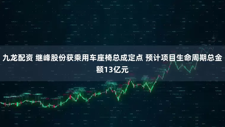 九龙配资 继峰股份获乘用车座椅总成定点 预计项目生命周期总金额13亿元