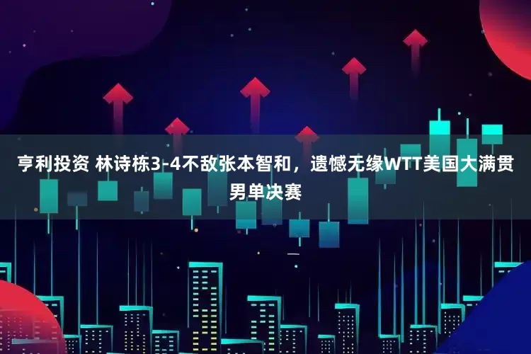 亨利投资 林诗栋3-4不敌张本智和，遗憾无缘WTT美国大满贯男单决赛