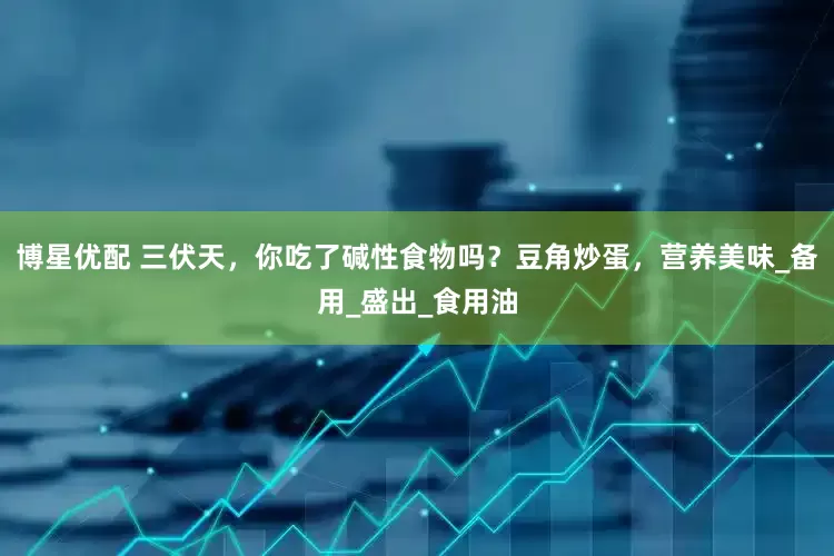 博星优配 三伏天，你吃了碱性食物吗？豆角炒蛋，营养美味_备用_盛出_食用油