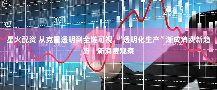 星火配资 从克重透明到全链可视  “透明化生产”渐成消费新趋势丨新消费观察