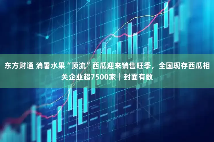 东方财通 消暑水果“顶流”西瓜迎来销售旺季，全国现存西瓜相关企业超7500家｜封面有数