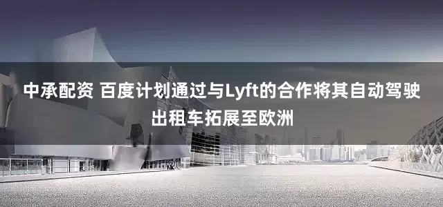 中承配资 百度计划通过与Lyft的合作将其自动驾驶出租车拓展至欧洲