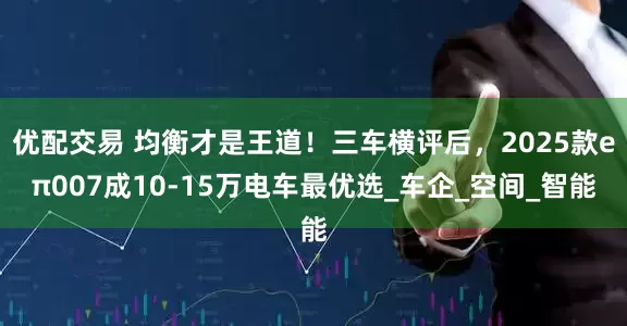 优配交易 均衡才是王道！三车横评后，2025款eπ007成10-15万电车最优选_车企_空间_智能