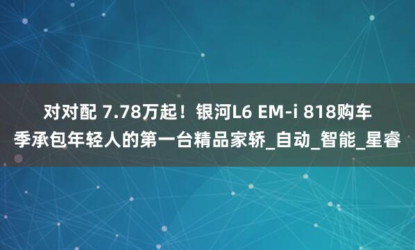 对对配 7.78万起！银河L6 EM-i 818购车季承包年轻人的第一台精品家轿_自动_智能_星睿