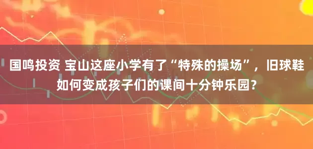 国鸣投资 宝山这座小学有了“特殊的操场”，旧球鞋如何变成孩子们的课间十分钟乐园？