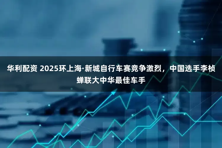 华利配资 2025环上海·新城自行车赛竞争激烈，中国选手李桢蝉联大中华最佳车手