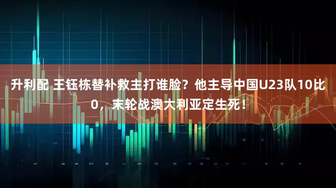 升利配 王钰栋替补救主打谁脸？他主导中国U23队10比0，末轮战澳大利亚定生死！