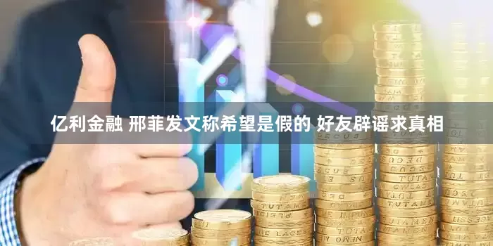 亿利金融 邢菲发文称希望是假的 好友辟谣求真相