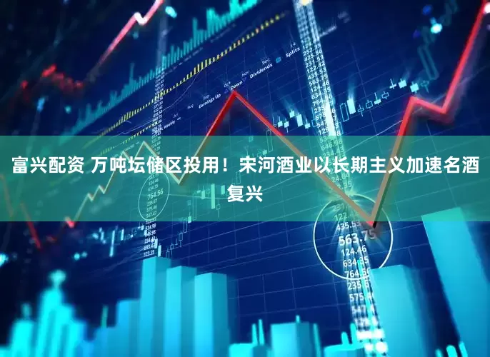 富兴配资 万吨坛储区投用！宋河酒业以长期主义加速名酒复兴