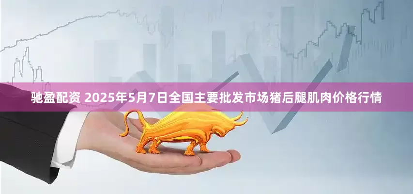 驰盈配资 2025年5月7日全国主要批发市场猪后腿肌肉价格行情