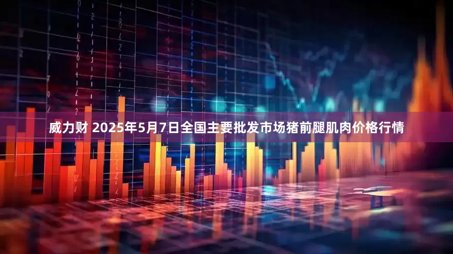 威力财 2025年5月7日全国主要批发市场猪前腿肌肉价格行情