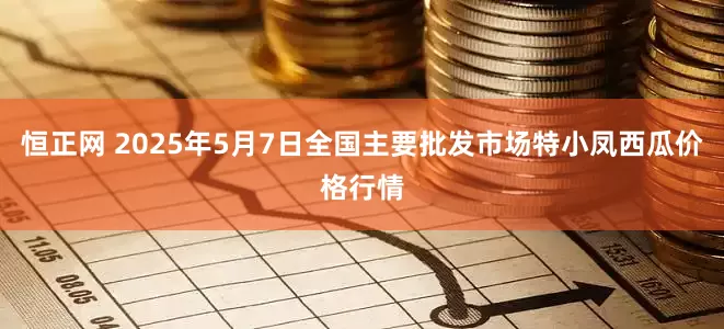 恒正网 2025年5月7日全国主要批发市场特小凤西瓜价格行情