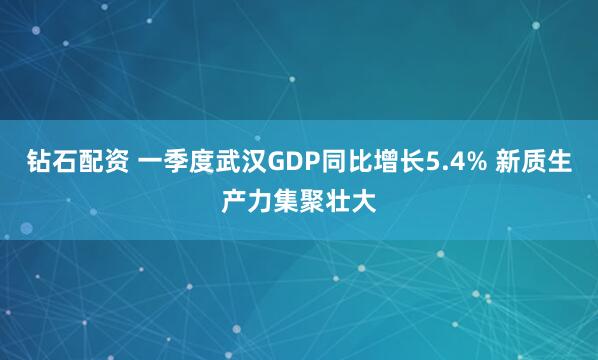 钻石配资 一季度武汉GDP同比增长5.4% 新质生产力集聚壮大