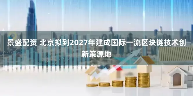 景盛配资 北京拟到2027年建成国际一流区块链技术创新策源地