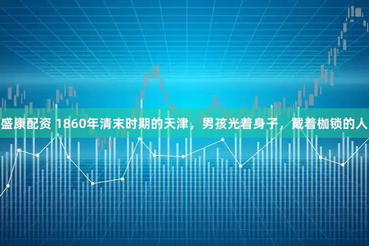 盛康配资 1860年清末时期的天津，男孩光着身子，戴着枷锁的人