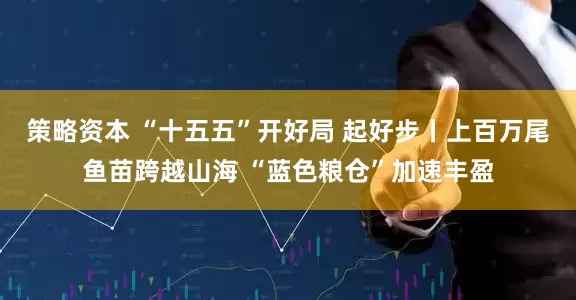 策略资本 “十五五”开好局 起好步丨上百万尾鱼苗跨越山海 “蓝色粮仓”加速丰盈