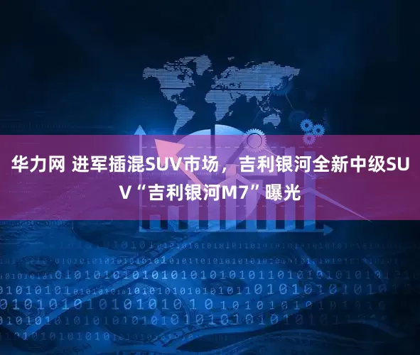 华力网 进军插混SUV市场，吉利银河全新中级SUV“吉利银河M7”曝光