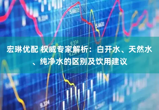 宏琳优配 权威专家解析：白开水、天然水、纯净水的区别及饮用建议
