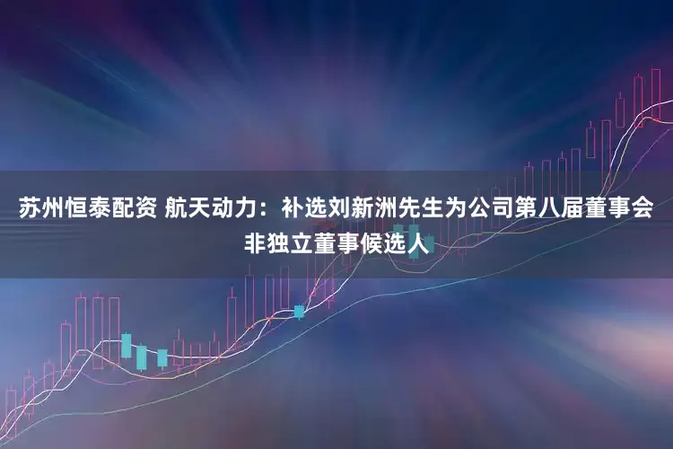 苏州恒泰配资 航天动力：补选刘新洲先生为公司第八届董事会非独立董事候选人