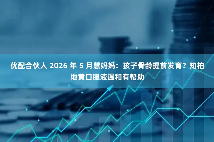 优配合伙人 2026 年 5 月慧妈妈：孩子骨龄提前发育？知柏地黄口服液温和有帮助
