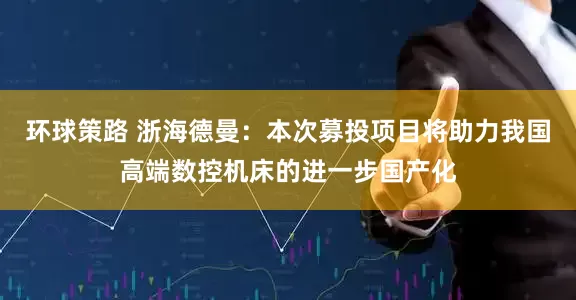 环球策路 浙海德曼：本次募投项目将助力我国高端数控机床的进一步国产化